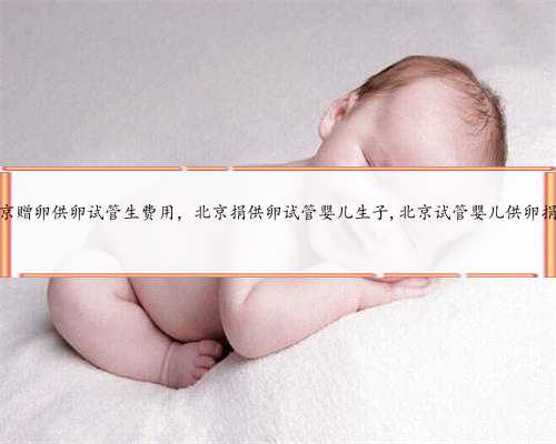 北京赠卵供卵试管生费用，北京捐供卵试管婴儿生子,北京试管婴儿供卵捐卵