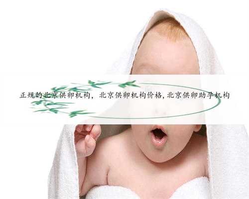 正规的北京供卵机构，北京供卵机构价格,北京供卵助孕机构