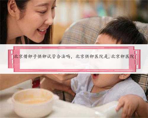 北京借卵子供卵试管合法吗，北京供卵医院是,北京卵医院