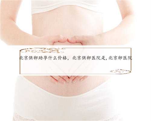 北京供卵助孕什么价格，北京供卵医院是,北京卵医院