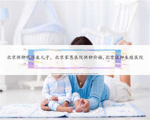 北京供卵代怀生儿子，北京家恩医院供卵价格,北京供卵生殖医院