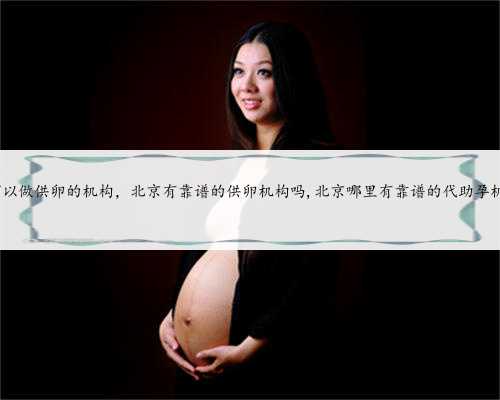 北京可以做供卵的机构，北京有靠谱的供卵机构吗,北京哪里有靠谱的代助孕机