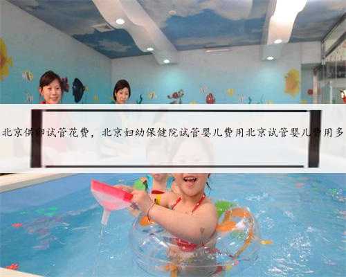 北京供卵试管花费，北京妇幼保健院试管婴儿费用北京试管婴儿费用多