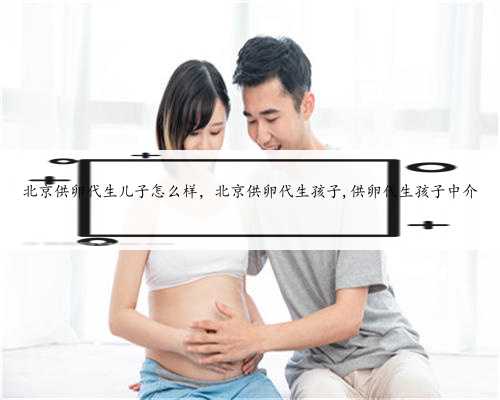北京供卵代生儿子怎么样，北京供卵代生孩子,供卵代生孩子中介