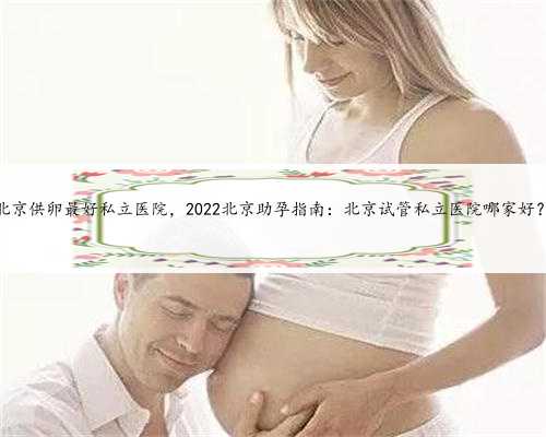 北京供卵最好私立医院，2022北京助孕指南：北京试管私立医院哪家好？
